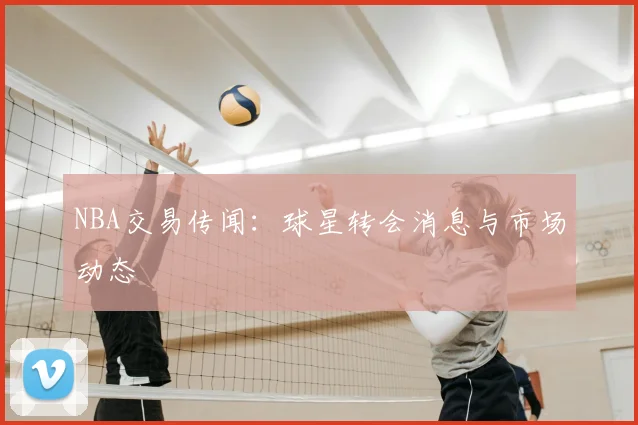 NBA交易传闻:球星转会消息与市场动态