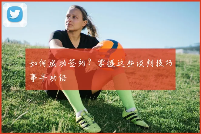 如何成功签约?掌握这些谈判技巧事半功倍