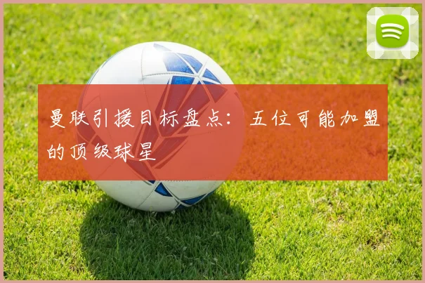 曼联引援目标盘点：五位可能加盟的顶级球星