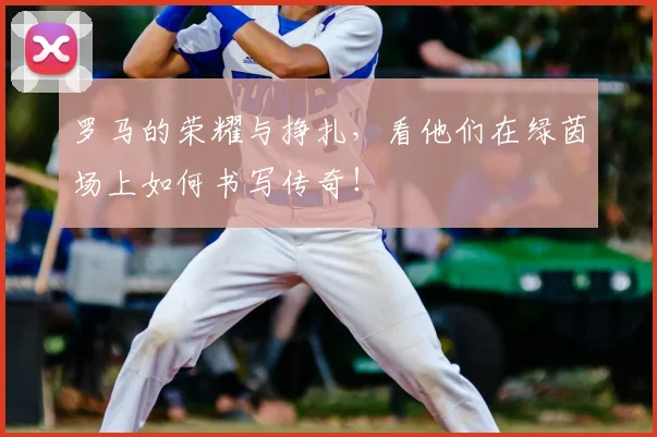罗马的荣耀与挣扎，看他们在绿茵场上如何书写传奇！