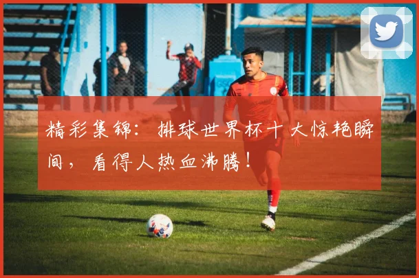 精彩集锦：排球世界杯十大惊艳瞬间，看得人热血沸腾！