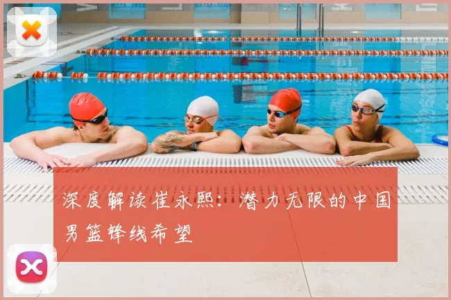 深度解读崔永熙：潜力无限的中国男篮锋线希望