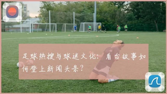 足球热搜与球迷文化：看台故事如何登上新闻头条？