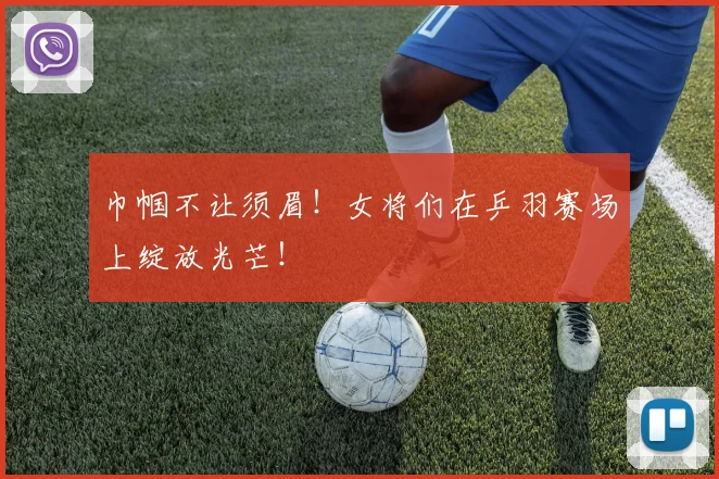 巾帼不让须眉！女将们在乒羽赛场上绽放光芒！