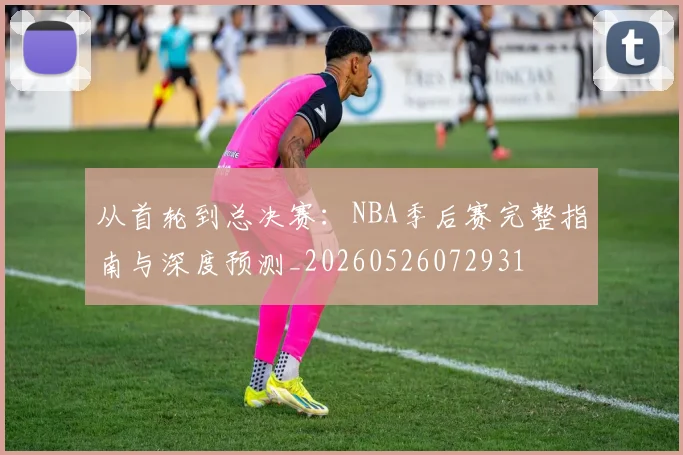 从首轮到总决赛：NBA季后赛完整指南与深度预测_20260526072931
