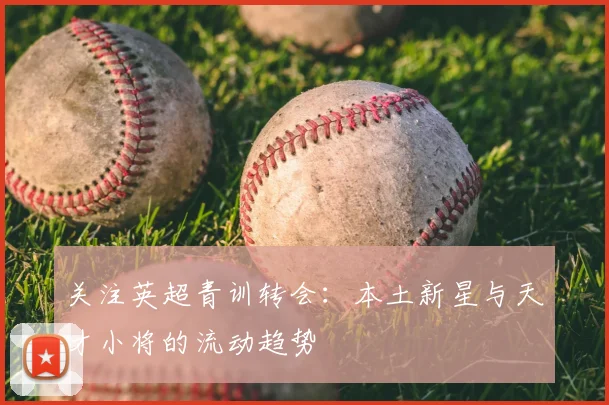 关注英超青训转会：本土新星与天才小将的流动趋势