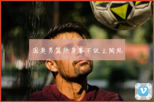 国奥男篮热身赛不敌立陶宛