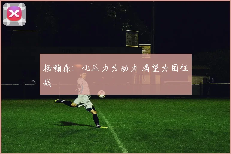 杨瀚森：化压力为动力 渴望为国征战