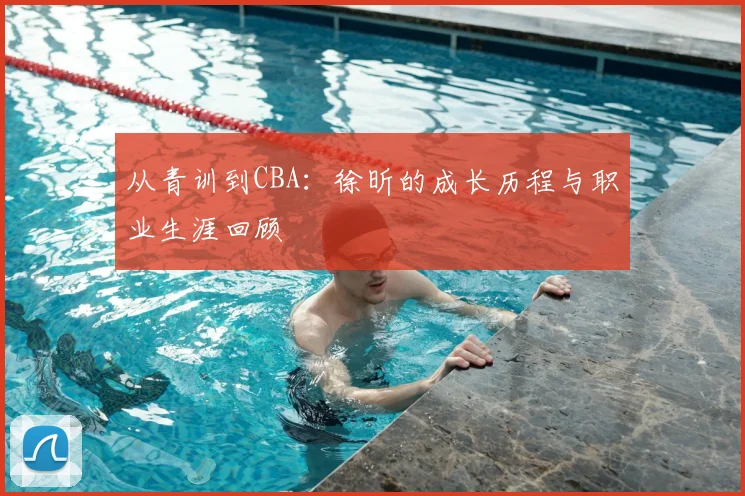 从青训到CBA：徐昕的成长历程与职业生涯回顾