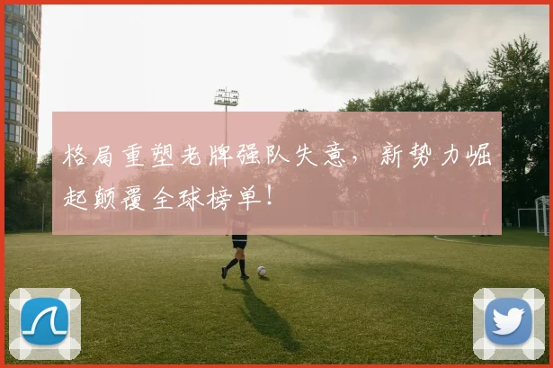 格局重塑老牌强队失意，新势力崛起颠覆全球榜单！