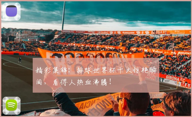 精彩集锦：排球世界杯十大惊艳瞬间，看得人热血沸腾！