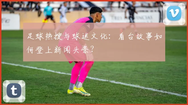 足球热搜与球迷文化：看台故事如何登上新闻头条？