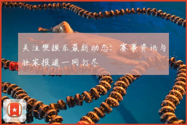 关注樊振东最新动态：赛事资讯与独家报道一网打尽