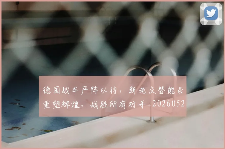 德国战车严阵以待，新老交替能否重塑辉煌，战胜所有对手_20260526074529