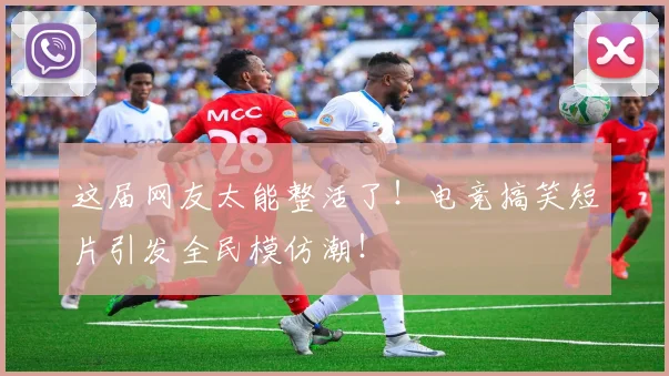 这届网友太能整活了！电竞搞笑短片引发全民模仿潮！