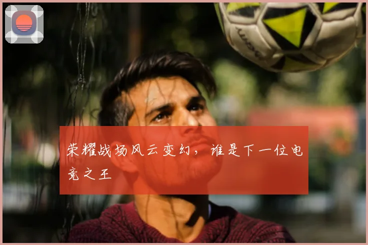 荣耀战场风云变幻，谁是下一位电竞之王