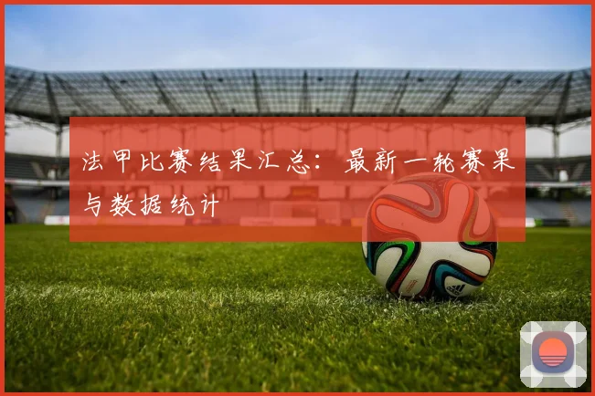 法甲比赛结果汇总：最新一轮赛果与数据统计