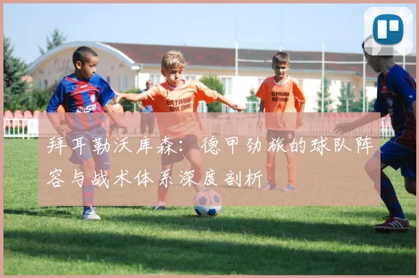 拜耳勒沃库森：德甲劲旅的球队阵容与战术体系深度剖析